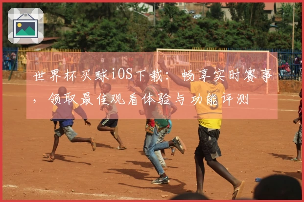 世界杯买球iOS下载：畅享实时赛事，领取最佳观看体验与功能评测