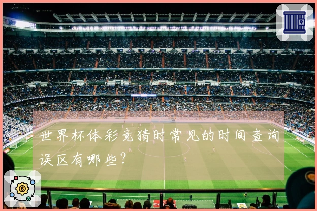 世界杯体彩竞猜时常见的时间查询误区有哪些？