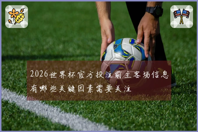2026世界杯官方投注前主客场信息有哪些关键因素需要关注